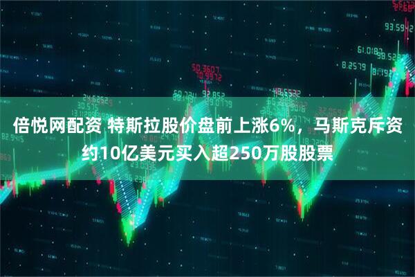倍悦网配资 特斯拉股价盘前上涨6%，马斯克斥资约10亿美元买入超250万股股票