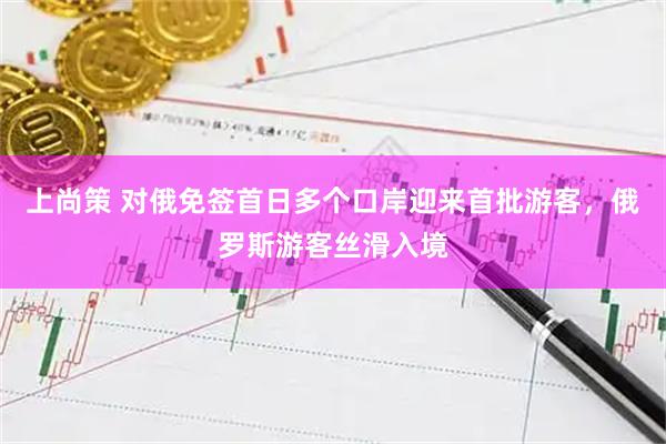 上尚策 对俄免签首日多个口岸迎来首批游客，俄罗斯游客丝滑入境