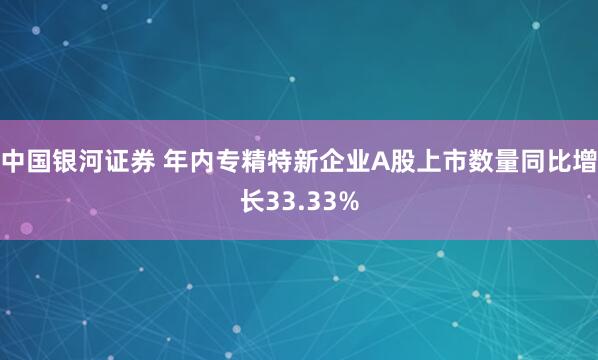 中国银河证券 年内专精特新企业A股上市数量同比增长33.33%