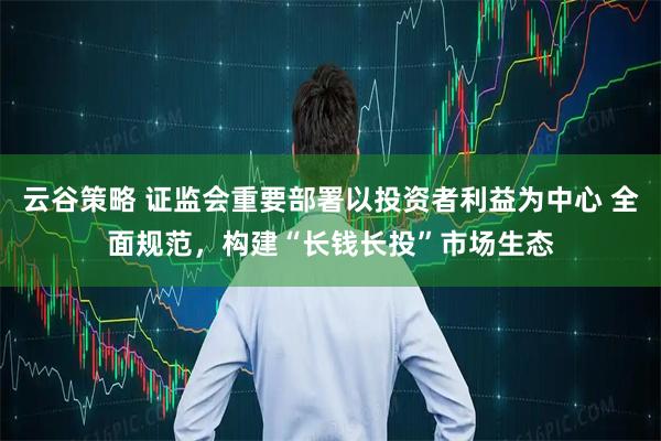 云谷策略 证监会重要部署以投资者利益为中心 全面规范，构建“长钱长投”市场生态