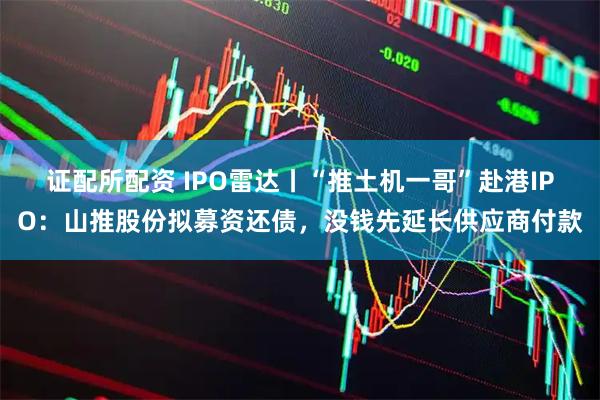 证配所配资 IPO雷达丨“推土机一哥”赴港IPO：山推股份拟募资还债，没钱先延长供应商付款