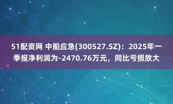 51配资网 中船应急(300527.SZ)：2025年一季报净利润为-2470.76万元，同比亏损放大