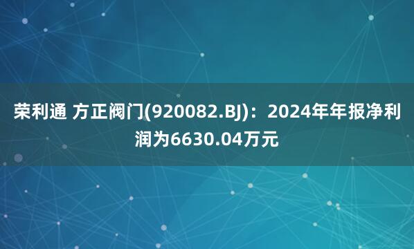 荣利通 方正阀门(920082.BJ)：2024年年报净利润为6630.04万元