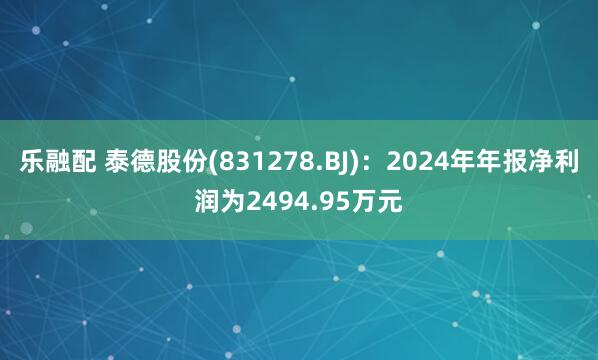 乐融配 泰德股份(831278.BJ)：2024年年报净利润为2494.95万元