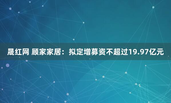 晟红网 顾家家居：拟定增募资不超过19.97亿元
