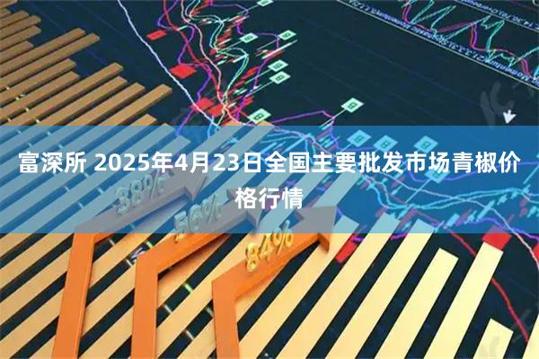富深所 2025年4月23日全国主要批发市场青椒价格行情