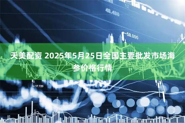 天美配资 2025年5月25日全国主要批发市场海参价格行情