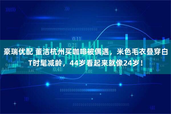 豪瑞优配 董洁杭州买咖啡被偶遇，米色毛衣叠穿白T时髦减龄，44岁看起来就像24岁！
