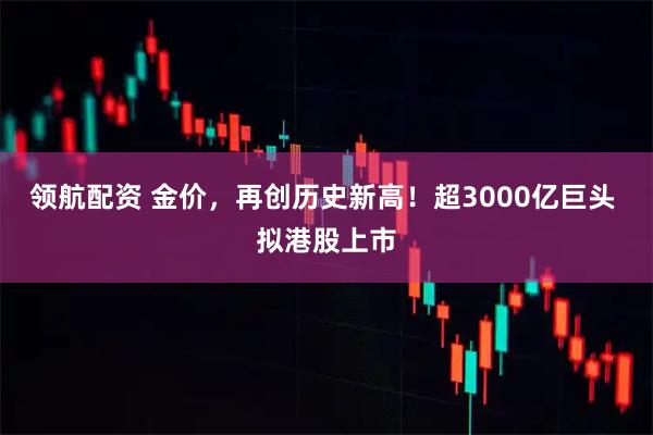 领航配资 金价，再创历史新高！超3000亿巨头 拟港股上市