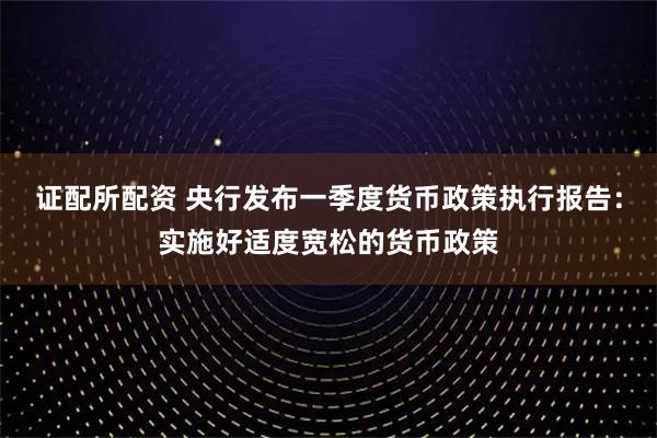 证配所配资 央行发布一季度货币政策执行报告：实施好适度宽松的货币政策