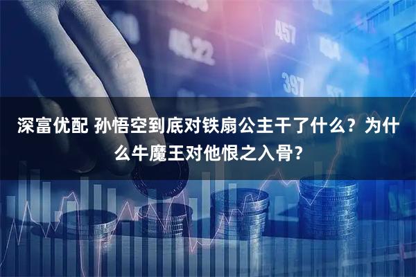 深富优配 孙悟空到底对铁扇公主干了什么？为什么牛魔王对他恨之入骨？