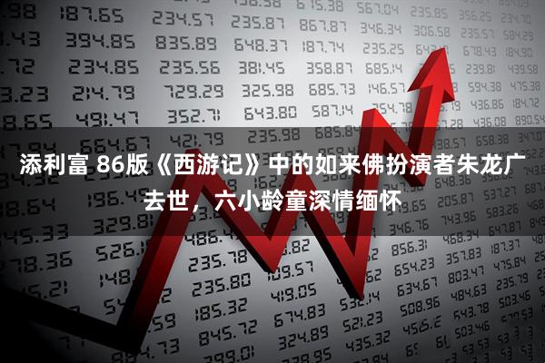 添利富 86版《西游记》中的如来佛扮演者朱龙广去世，六小龄童深情缅怀