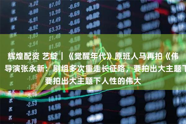 辉煌配资 艺绽｜《觉醒年代》原班人马再拍《伟大的长征》，导演张永新：剧组多次重走长征路，要拍出大主题下人性的伟大