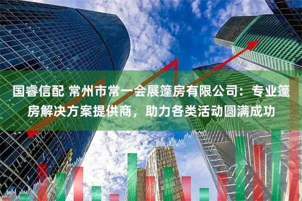国睿信配 常州市常一会展篷房有限公司：专业篷房解决方案提供商，助力各类活动圆满成功