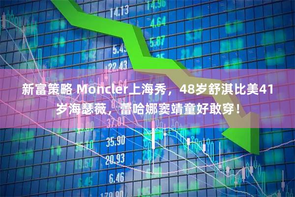 新富策略 Moncler上海秀，48岁舒淇比美41岁海瑟薇，蕾哈娜窦靖童好敢穿！