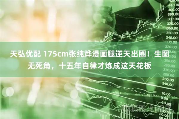 天弘优配 175cm张纯烨漫画腿逆天出圈！生图无死角，十五年自律才炼成这天花板