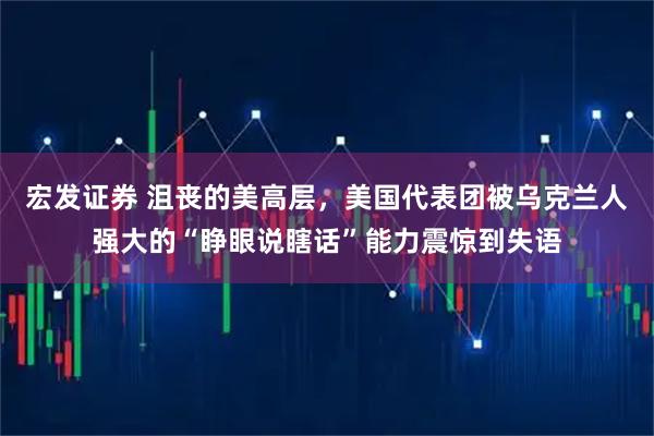宏发证券 沮丧的美高层，美国代表团被乌克兰人强大的“睁眼说瞎话”能力震惊到失语