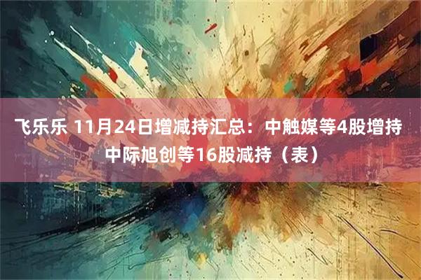飞乐乐 11月24日增减持汇总：中触媒等4股增持 中际旭创等16股减持（表）