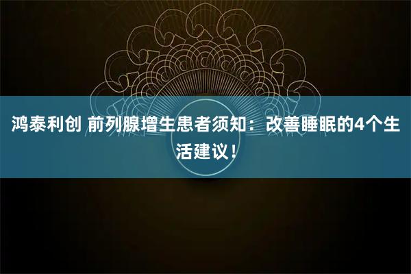 鸿泰利创 前列腺增生患者须知：改善睡眠的4个生活建议！