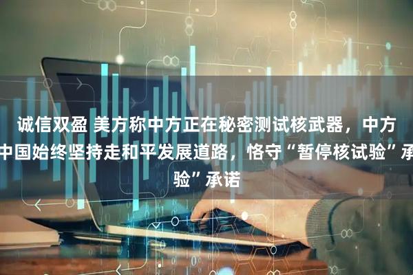 诚信双盈 美方称中方正在秘密测试核武器，中方：中国始终坚持走和平发展道路，恪守“暂停核试验”承诺