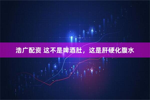 浩广配资 这不是啤酒肚，这是肝硬化腹水