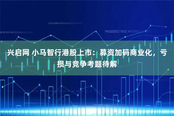 兴启网 小马智行港股上市：募资加码商业化，亏损与竞争考题待解