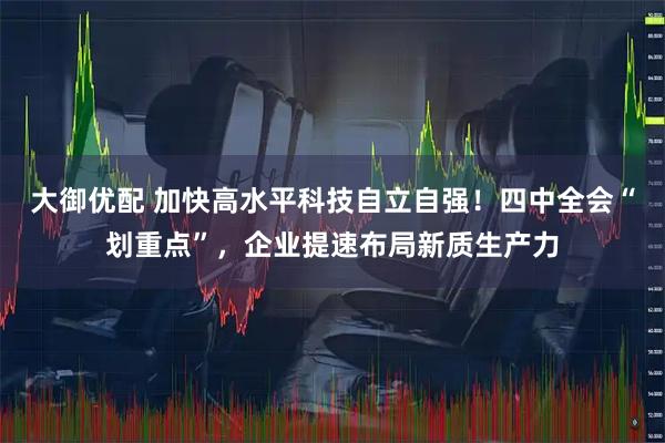 大御优配 加快高水平科技自立自强！四中全会“划重点”，企业提速布局新质生产力