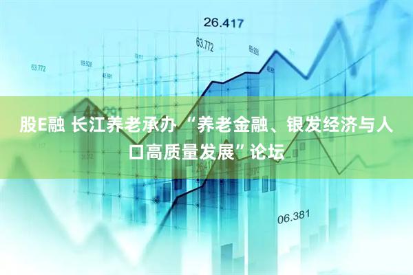 股E融 长江养老承办 “养老金融、银发经济与人口高质量发展”论坛