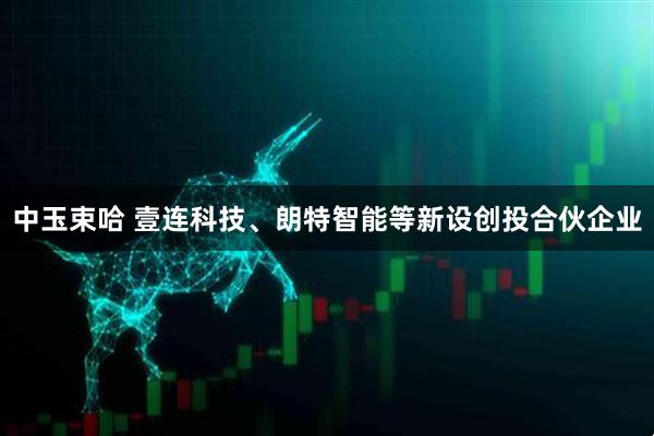 中玉束哈 壹连科技、朗特智能等新设创投合伙企业