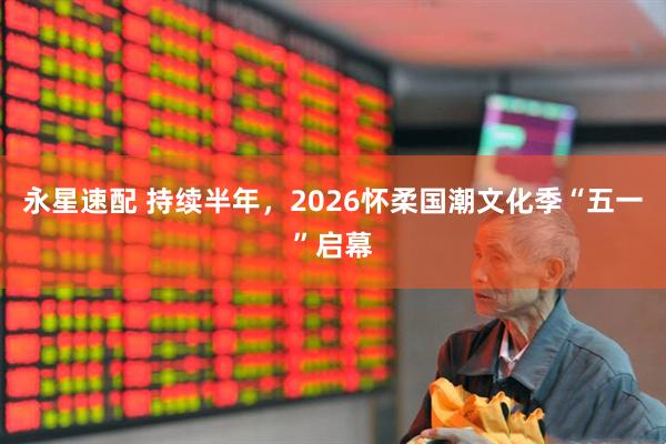 永星速配 持续半年，2026怀柔国潮文化季“五一”启幕