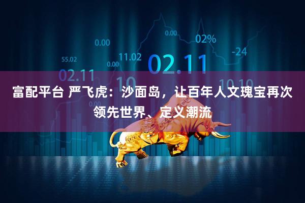 富配平台 严飞虎：沙面岛，让百年人文瑰宝再次领先世界、定义潮流