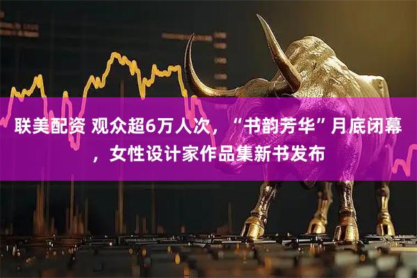 联美配资 观众超6万人次，“书韵芳华”月底闭幕，女性设计家作品集新书发布